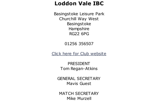 Loddon Vale IBC  Basingstoke Leisure Park Churchill Way West Basingstoke Hampshire RG22 6PG  01256 356507  Click here for Club website  PRESIDENT Tom Regan-Atkins  GENERAL SECRETARY Mavis Guest  MATCH SECRETARY Mike Murzell