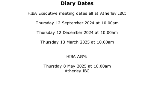 Diary Dates  HIBA Executive meeting dates all at Atherley IBC:  Thursday 12 September 2024 at 10.00am  Thursday 12 December 2024 at 10.00am  Thursday 13 March 2025 at 10.00am   HIBA AGM:  Thursday 8 May 2025 at 10.00am Atherley IBC
