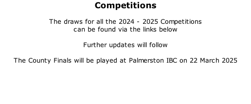 Competitions  The draws for all the 2024 - 2025 Competitions  can be found via the links below  Further updates will follow  The County Finals will be played at Palmerston IBC on 22 March 2025