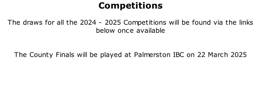Competitions  The draws for all the 2024 - 2025 Competitions will be found via the links below once available   The County Finals will be played at Palmerston IBC on 22 March 2025
